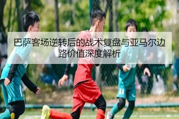 巴萨客场逆转后的战术复盘与亚马尔边路价值深度解析（Bandao）